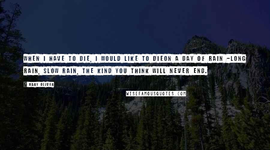 Mary Oliver Quotes: When I have to die, I would like to dieon a day of rain -long rain, slow rain, the kind you think will never end.