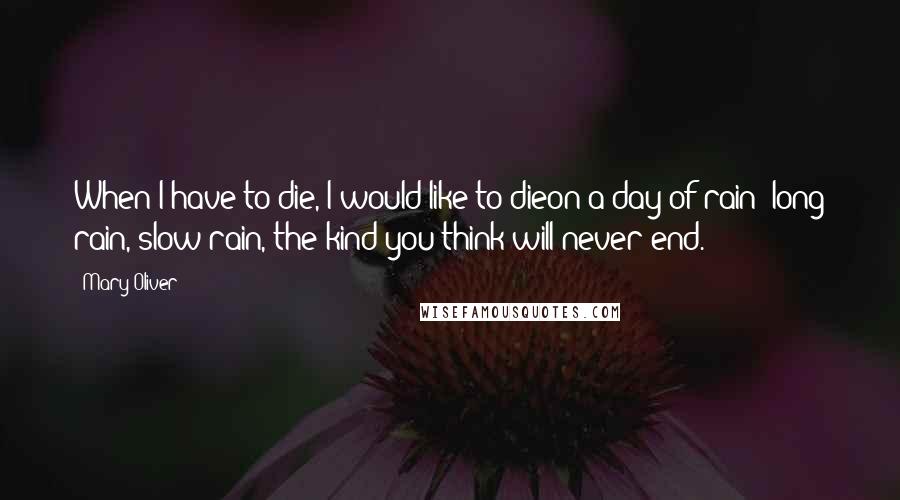 Mary Oliver Quotes: When I have to die, I would like to dieon a day of rain -long rain, slow rain, the kind you think will never end.