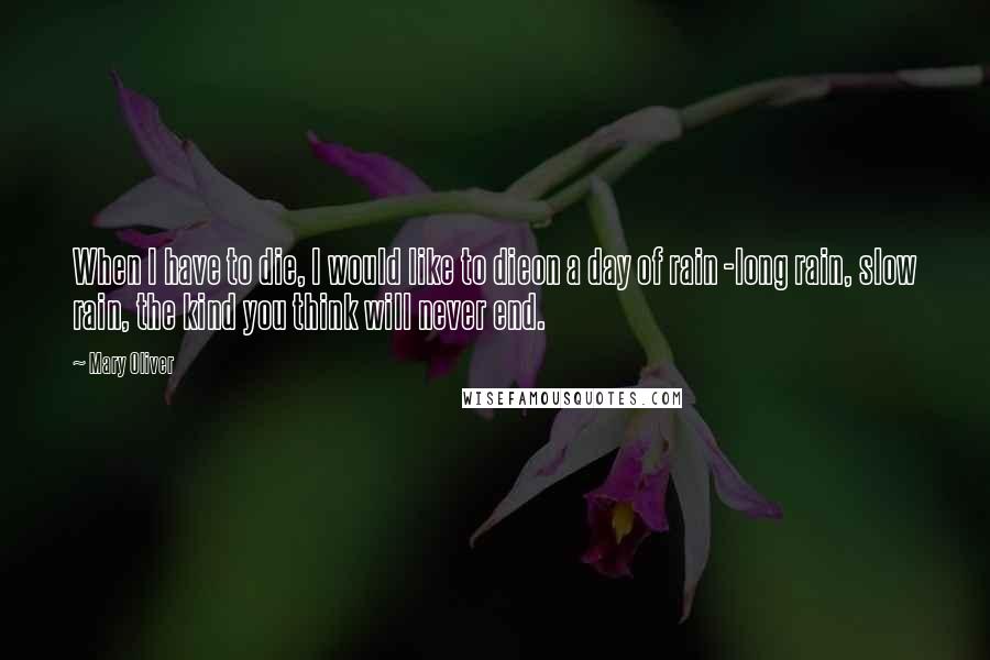 Mary Oliver Quotes: When I have to die, I would like to dieon a day of rain -long rain, slow rain, the kind you think will never end.