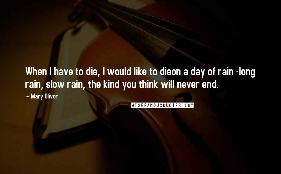 Mary Oliver Quotes: When I have to die, I would like to dieon a day of rain -long rain, slow rain, the kind you think will never end.