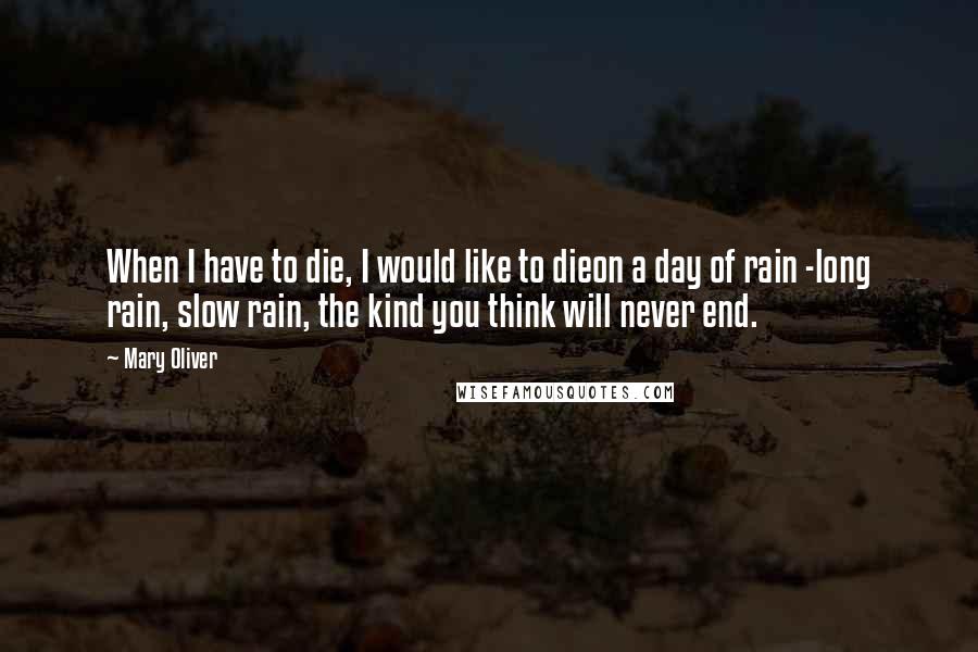 Mary Oliver Quotes: When I have to die, I would like to dieon a day of rain -long rain, slow rain, the kind you think will never end.