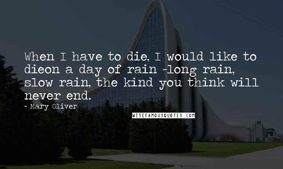 Mary Oliver Quotes: When I have to die, I would like to dieon a day of rain -long rain, slow rain, the kind you think will never end.