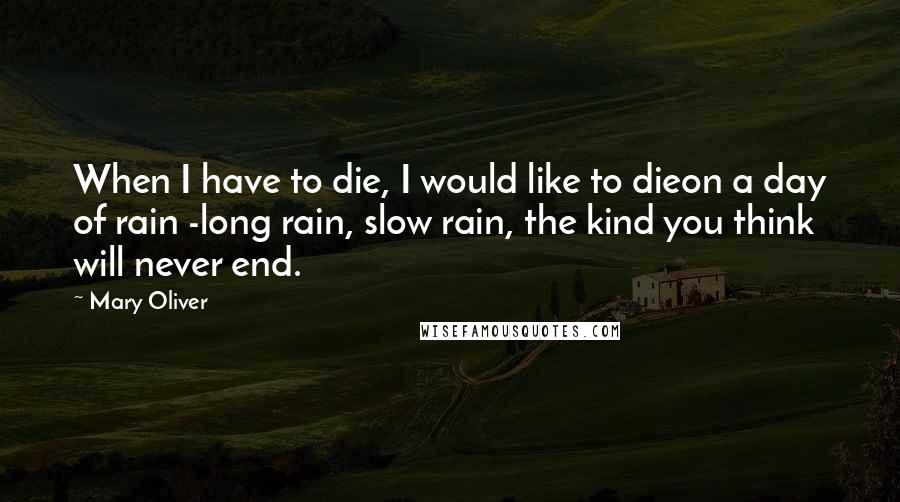 Mary Oliver Quotes: When I have to die, I would like to dieon a day of rain -long rain, slow rain, the kind you think will never end.