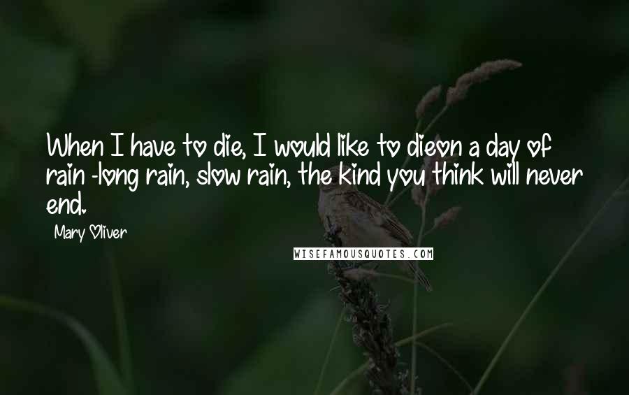 Mary Oliver Quotes: When I have to die, I would like to dieon a day of rain -long rain, slow rain, the kind you think will never end.