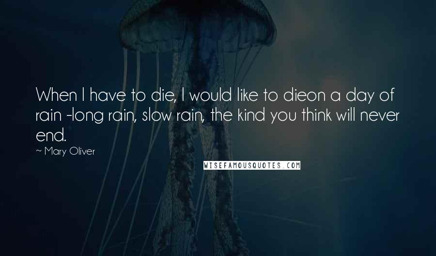 Mary Oliver Quotes: When I have to die, I would like to dieon a day of rain -long rain, slow rain, the kind you think will never end.