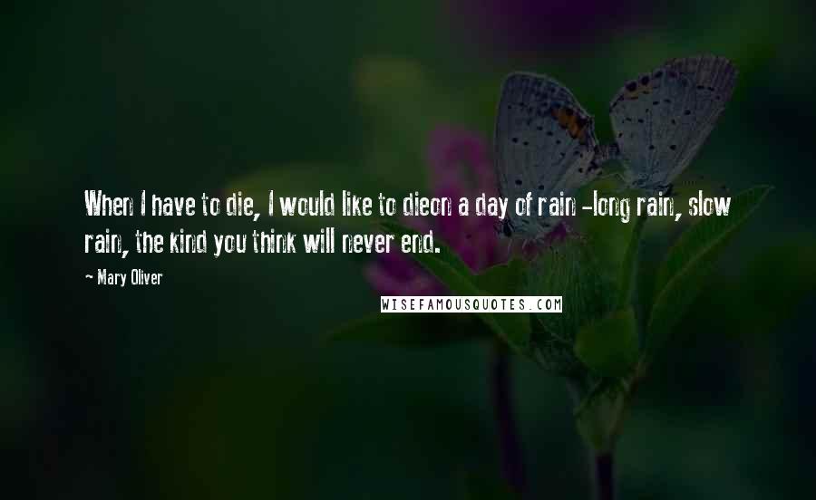 Mary Oliver Quotes: When I have to die, I would like to dieon a day of rain -long rain, slow rain, the kind you think will never end.