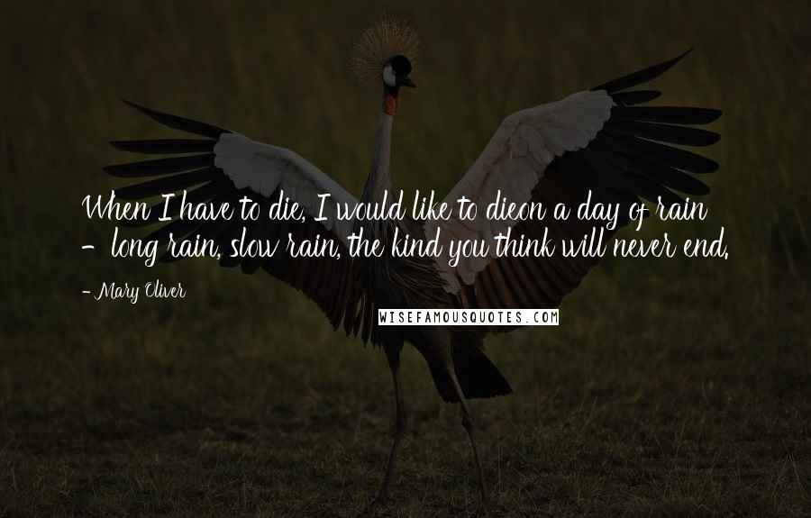 Mary Oliver Quotes: When I have to die, I would like to dieon a day of rain -long rain, slow rain, the kind you think will never end.