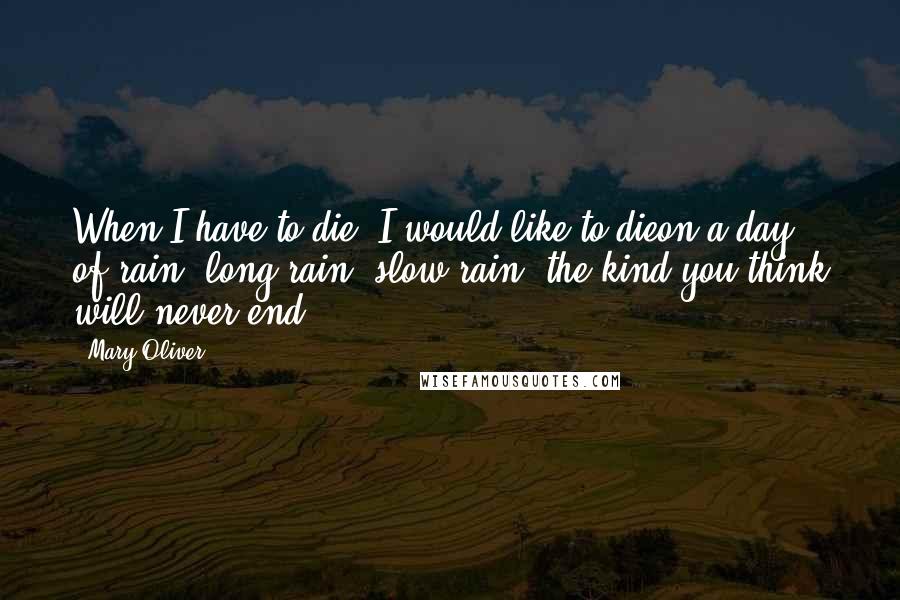 Mary Oliver Quotes: When I have to die, I would like to dieon a day of rain -long rain, slow rain, the kind you think will never end.