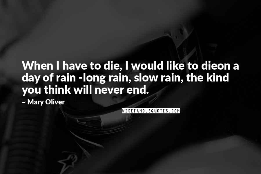 Mary Oliver Quotes: When I have to die, I would like to dieon a day of rain -long rain, slow rain, the kind you think will never end.