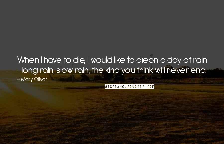 Mary Oliver Quotes: When I have to die, I would like to dieon a day of rain -long rain, slow rain, the kind you think will never end.