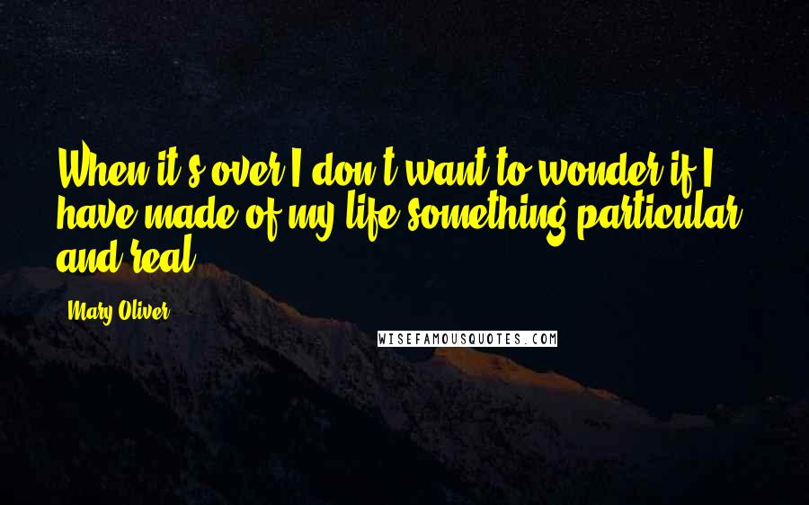 Mary Oliver Quotes: When it's over I don't want to wonder if I have made of my life something particular, and real ...