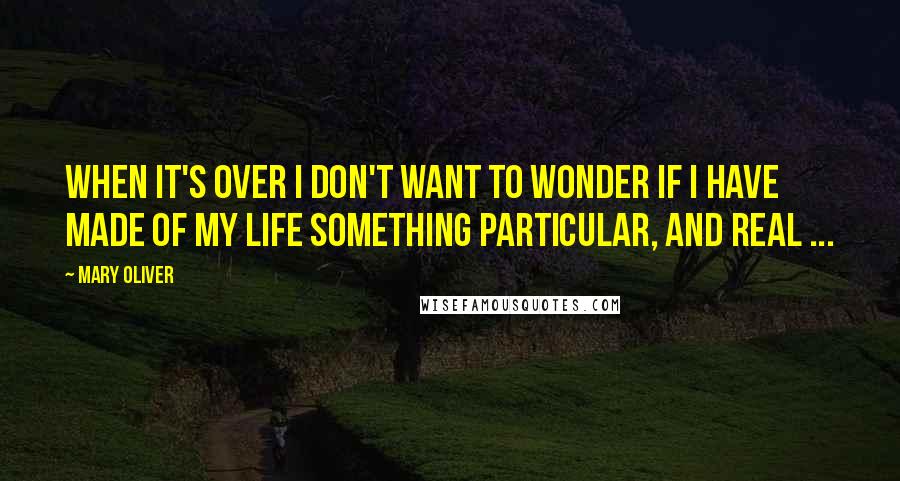 Mary Oliver Quotes: When it's over I don't want to wonder if I have made of my life something particular, and real ...