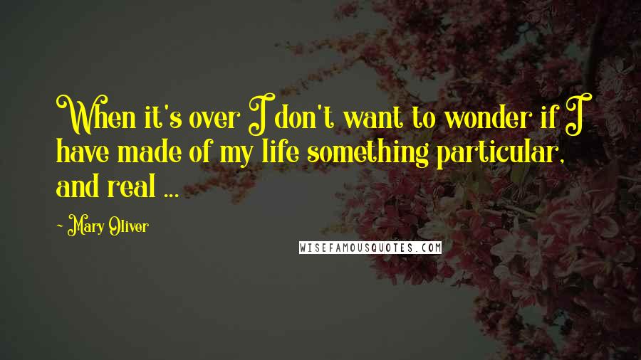 Mary Oliver Quotes: When it's over I don't want to wonder if I have made of my life something particular, and real ...