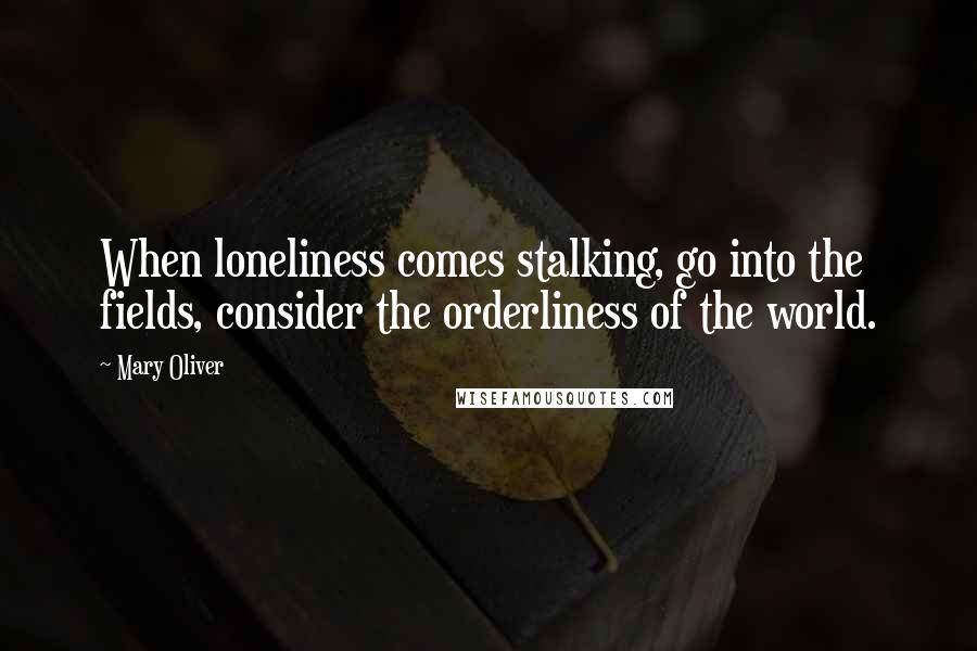 Mary Oliver Quotes: When loneliness comes stalking, go into the fields, consider the orderliness of the world.