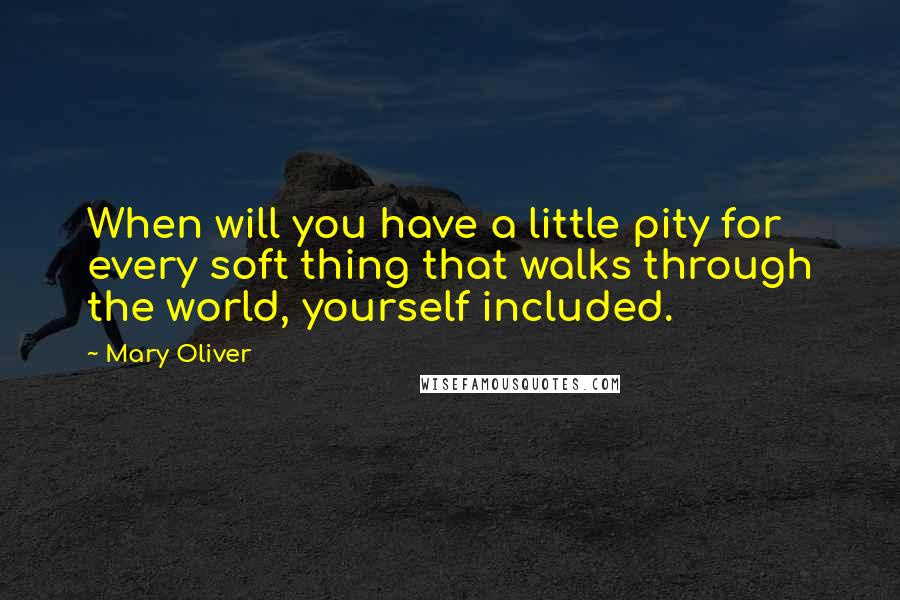 Mary Oliver Quotes: When will you have a little pity for every soft thing that walks through the world, yourself included.