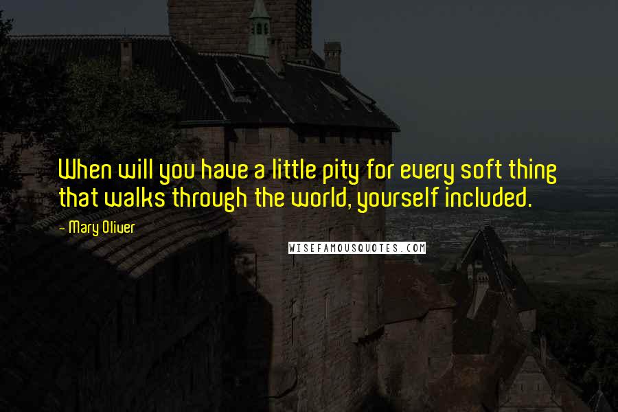 Mary Oliver Quotes: When will you have a little pity for every soft thing that walks through the world, yourself included.