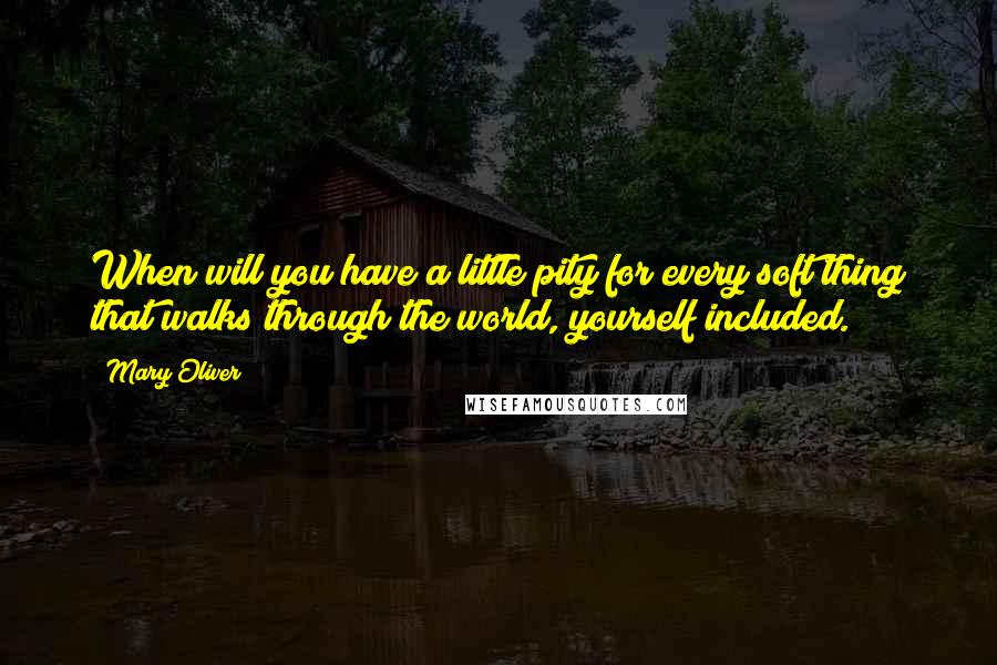 Mary Oliver Quotes: When will you have a little pity for every soft thing that walks through the world, yourself included.