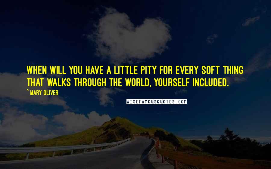 Mary Oliver Quotes: When will you have a little pity for every soft thing that walks through the world, yourself included.