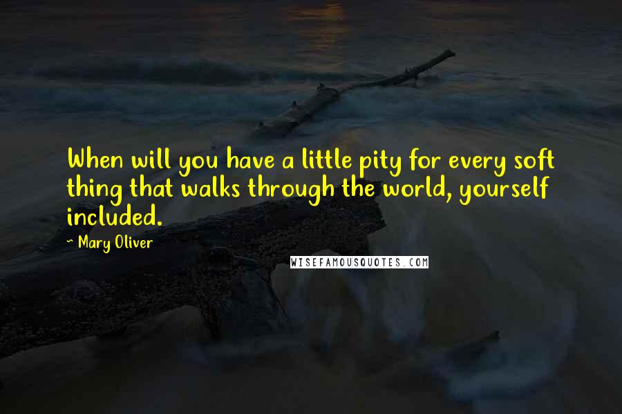 Mary Oliver Quotes: When will you have a little pity for every soft thing that walks through the world, yourself included.