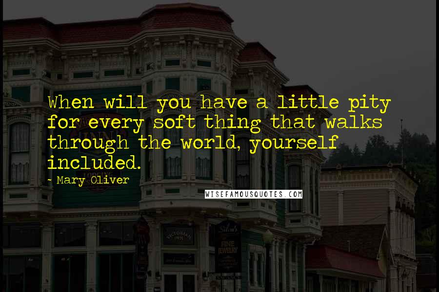 Mary Oliver Quotes: When will you have a little pity for every soft thing that walks through the world, yourself included.