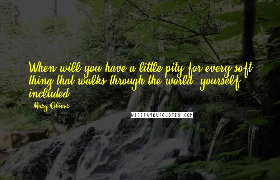 Mary Oliver Quotes: When will you have a little pity for every soft thing that walks through the world, yourself included.