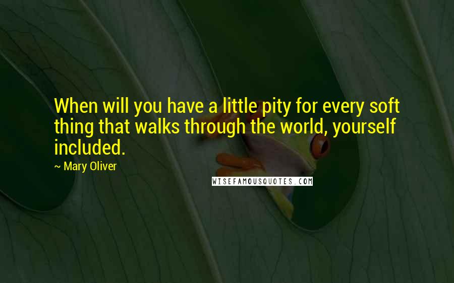 Mary Oliver Quotes: When will you have a little pity for every soft thing that walks through the world, yourself included.