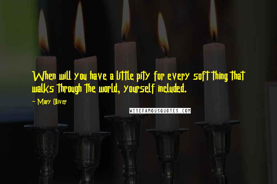 Mary Oliver Quotes: When will you have a little pity for every soft thing that walks through the world, yourself included.