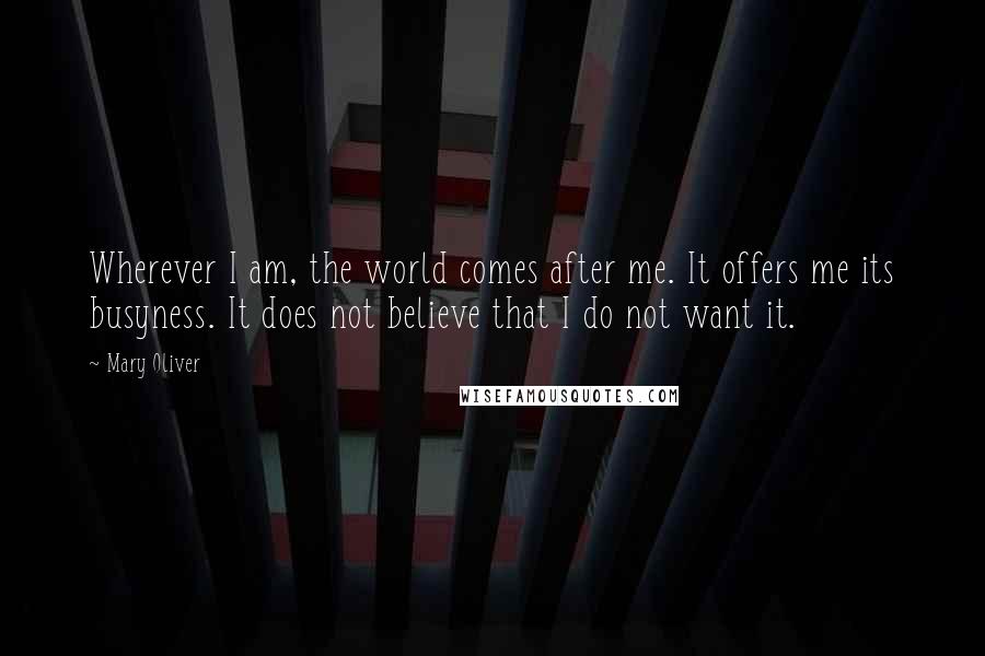 Mary Oliver Quotes: Wherever I am, the world comes after me. It offers me its busyness. It does not believe that I do not want it.