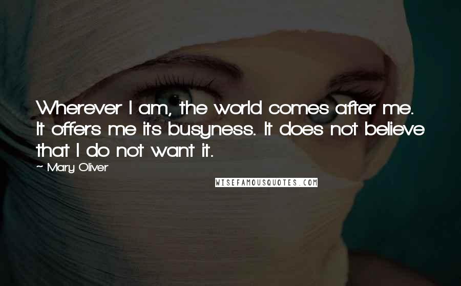 Mary Oliver Quotes: Wherever I am, the world comes after me. It offers me its busyness. It does not believe that I do not want it.