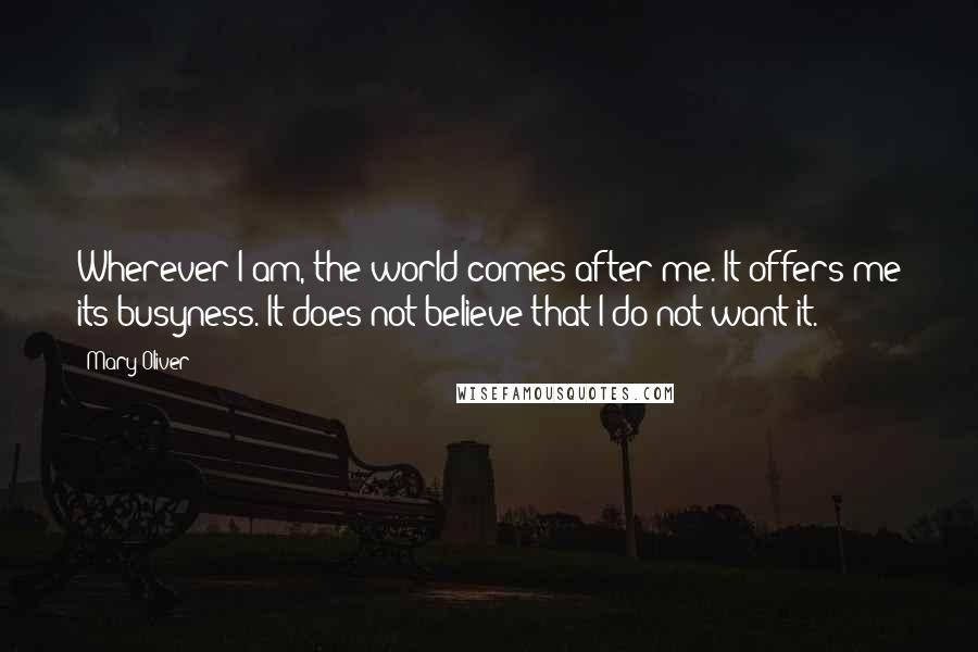 Mary Oliver Quotes: Wherever I am, the world comes after me. It offers me its busyness. It does not believe that I do not want it.