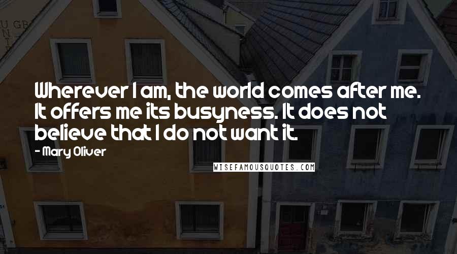 Mary Oliver Quotes: Wherever I am, the world comes after me. It offers me its busyness. It does not believe that I do not want it.