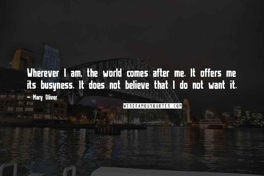 Mary Oliver Quotes: Wherever I am, the world comes after me. It offers me its busyness. It does not believe that I do not want it.
