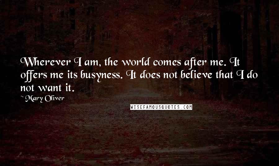 Mary Oliver Quotes: Wherever I am, the world comes after me. It offers me its busyness. It does not believe that I do not want it.