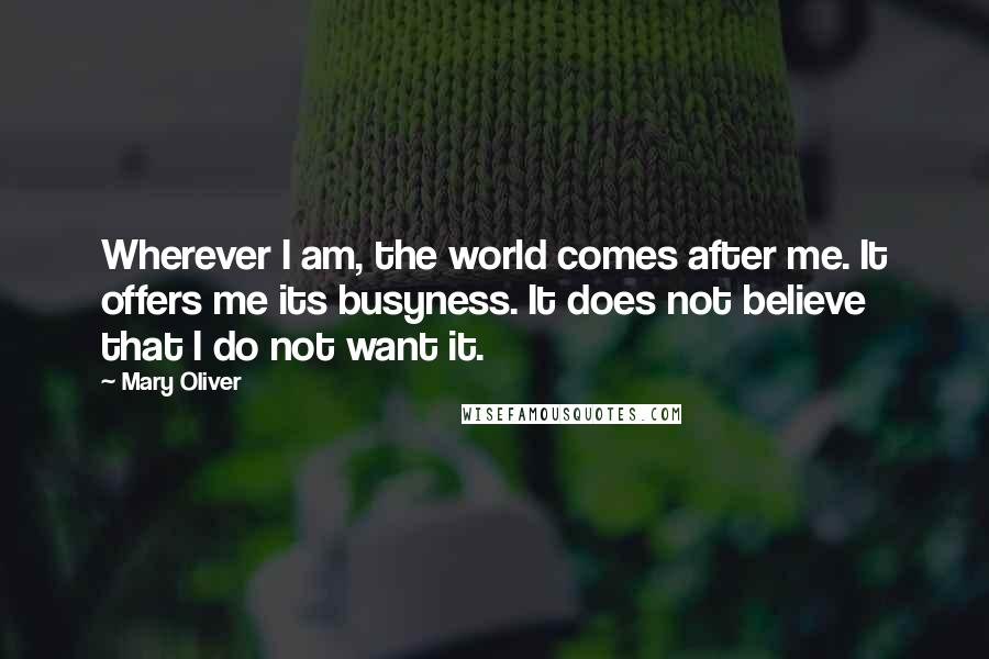 Mary Oliver Quotes: Wherever I am, the world comes after me. It offers me its busyness. It does not believe that I do not want it.