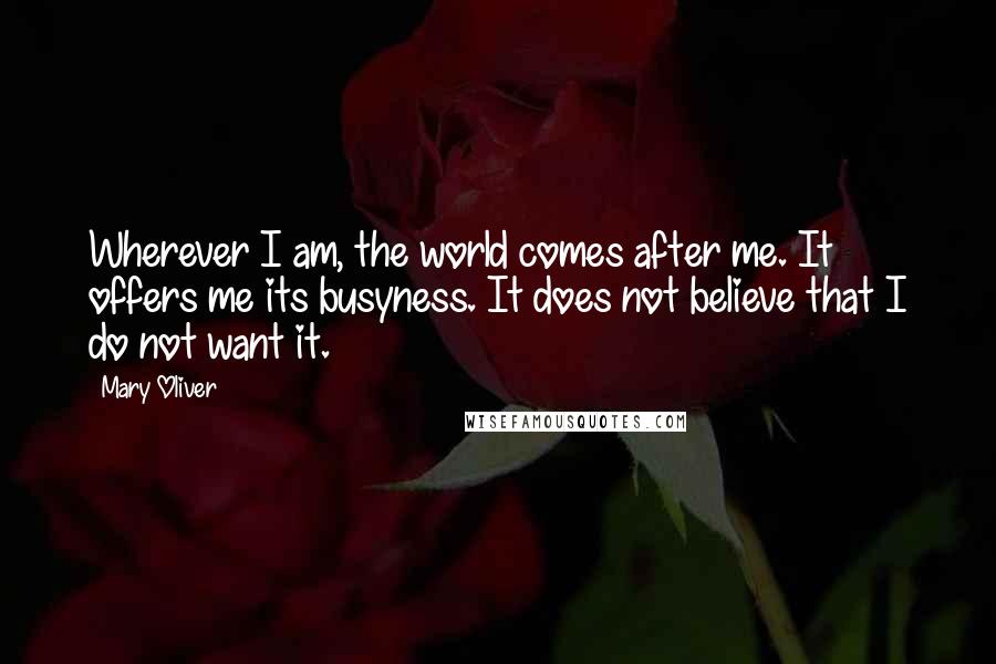 Mary Oliver Quotes: Wherever I am, the world comes after me. It offers me its busyness. It does not believe that I do not want it.