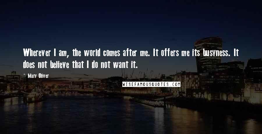 Mary Oliver Quotes: Wherever I am, the world comes after me. It offers me its busyness. It does not believe that I do not want it.