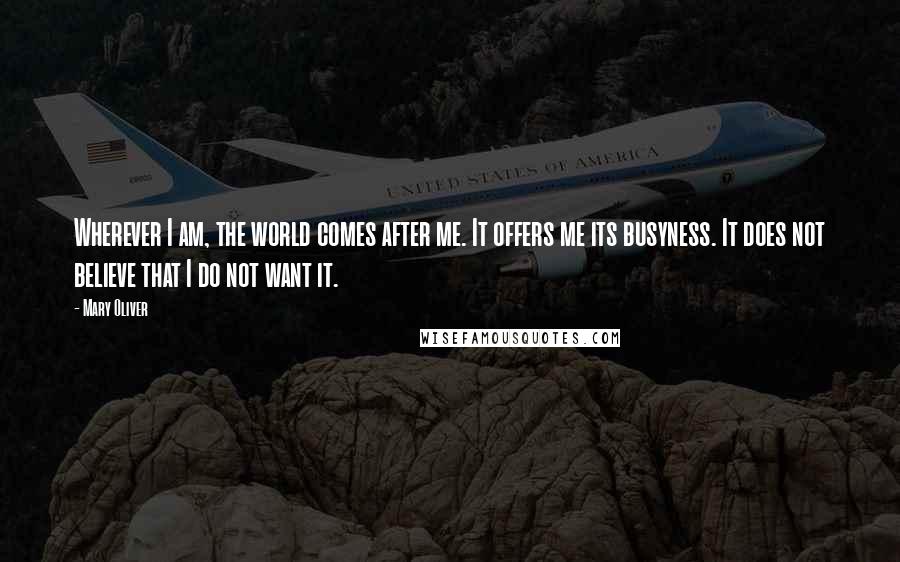 Mary Oliver Quotes: Wherever I am, the world comes after me. It offers me its busyness. It does not believe that I do not want it.