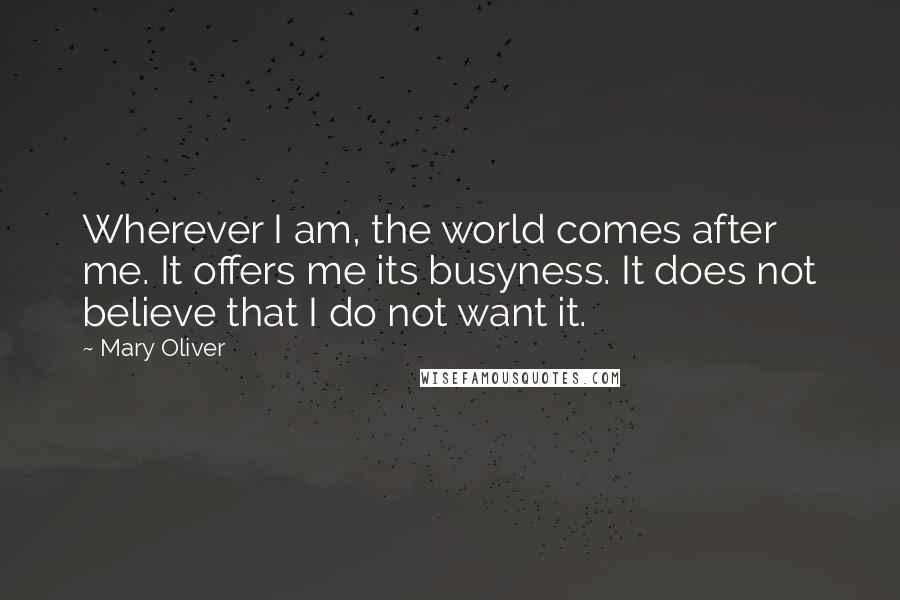 Mary Oliver Quotes: Wherever I am, the world comes after me. It offers me its busyness. It does not believe that I do not want it.