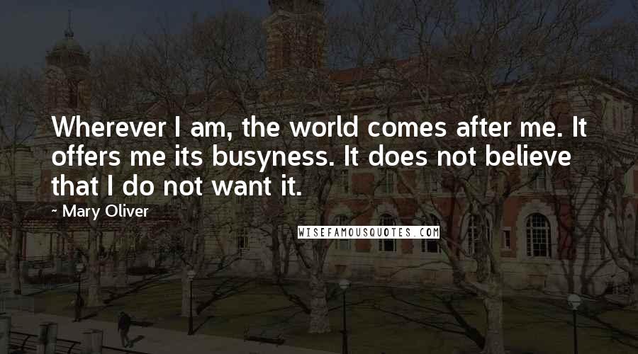Mary Oliver Quotes: Wherever I am, the world comes after me. It offers me its busyness. It does not believe that I do not want it.