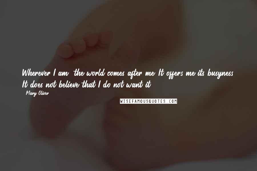 Mary Oliver Quotes: Wherever I am, the world comes after me. It offers me its busyness. It does not believe that I do not want it.