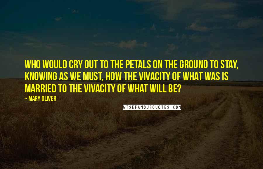 Mary Oliver Quotes: who would cry out to the petals on the ground to stay, knowing as we must, how the vivacity of what was is married to the vivacity of what will be?