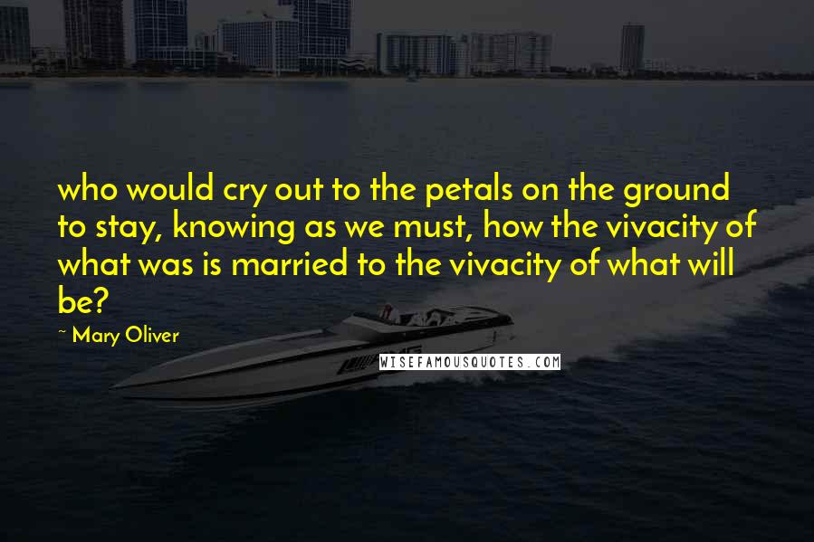 Mary Oliver Quotes: who would cry out to the petals on the ground to stay, knowing as we must, how the vivacity of what was is married to the vivacity of what will be?