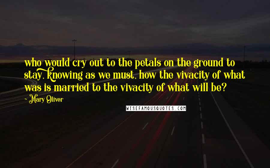 Mary Oliver Quotes: who would cry out to the petals on the ground to stay, knowing as we must, how the vivacity of what was is married to the vivacity of what will be?