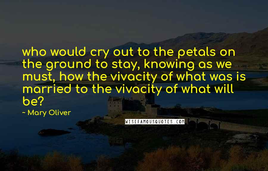 Mary Oliver Quotes: who would cry out to the petals on the ground to stay, knowing as we must, how the vivacity of what was is married to the vivacity of what will be?