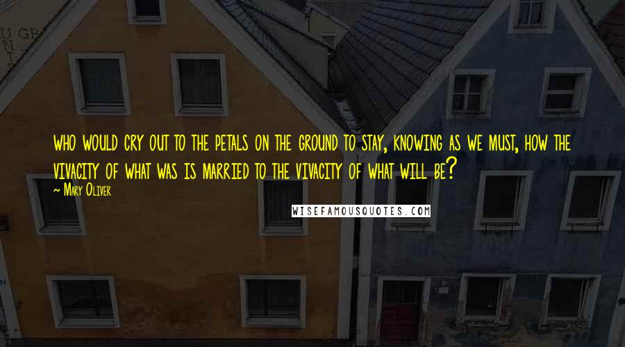 Mary Oliver Quotes: who would cry out to the petals on the ground to stay, knowing as we must, how the vivacity of what was is married to the vivacity of what will be?