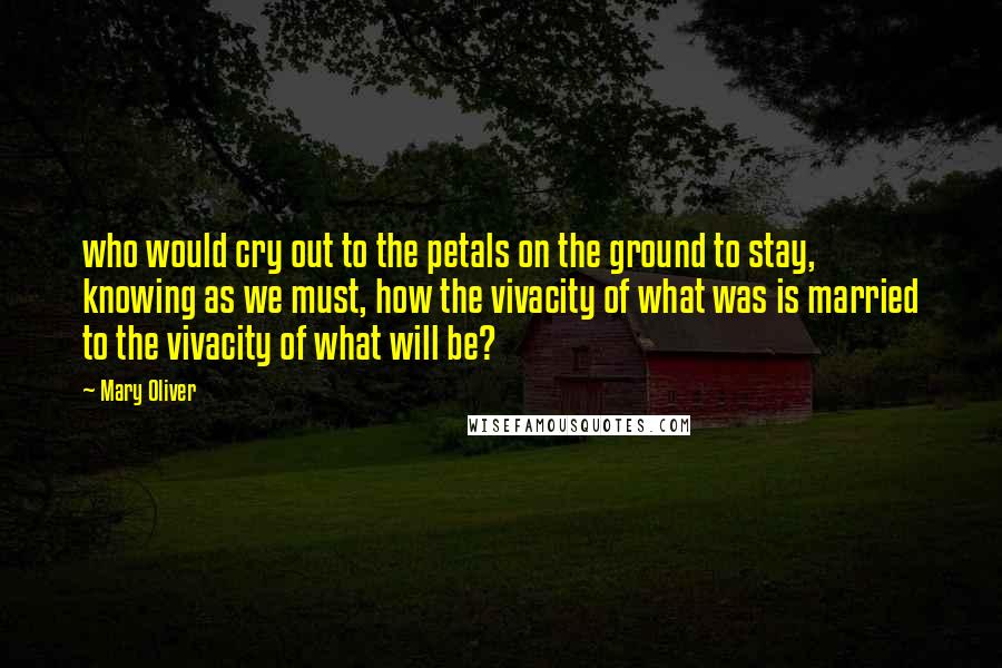 Mary Oliver Quotes: who would cry out to the petals on the ground to stay, knowing as we must, how the vivacity of what was is married to the vivacity of what will be?
