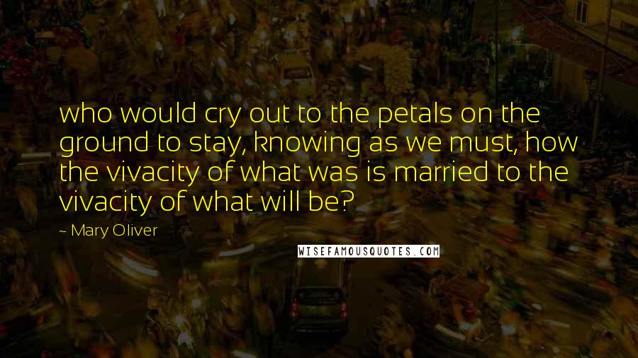 Mary Oliver Quotes: who would cry out to the petals on the ground to stay, knowing as we must, how the vivacity of what was is married to the vivacity of what will be?