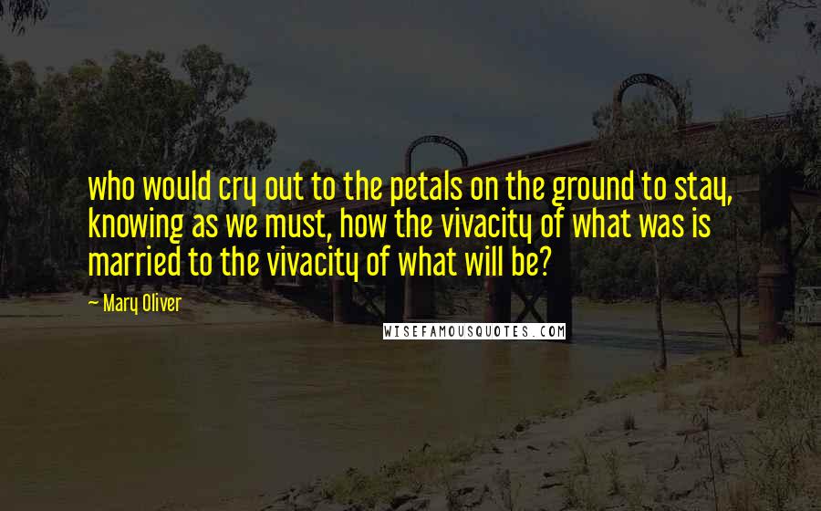 Mary Oliver Quotes: who would cry out to the petals on the ground to stay, knowing as we must, how the vivacity of what was is married to the vivacity of what will be?