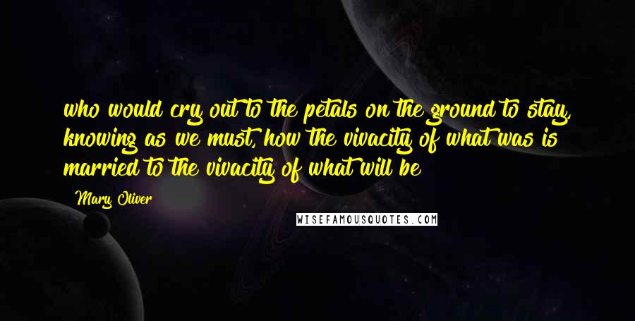 Mary Oliver Quotes: who would cry out to the petals on the ground to stay, knowing as we must, how the vivacity of what was is married to the vivacity of what will be?