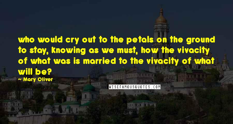 Mary Oliver Quotes: who would cry out to the petals on the ground to stay, knowing as we must, how the vivacity of what was is married to the vivacity of what will be?